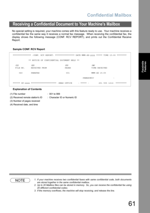 Page 61
Confidential Mailbox
61
FacsimileFeatures
No special setting is required, your machine comes with this feature ready to use.  Your machine receives a
confidential fax the same way it receives a normal fax message.  When receiving the confidential fax, the
display shows the following message (CONF. RCV REPORT), and prints out the Confidential Receive
Report.
Sample CONF. RCV Report
Explanation of Contents
NOTE1. If your machine receives two confidential faxes with same confidential code, both documents...