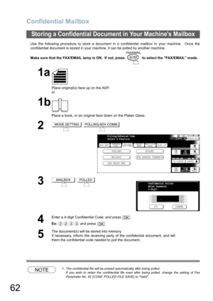 Page 62
Confidential Mailbox
62
Use the following procedure to store a document in a confidential mailbox in your machine.  Once the
confidential document is stored in your machine, it can be polled by another machine.
Make sure that the FAX/EMAIL lamp is ON.  If not, press   to select the FAX/EMAIL mode.
NOTE1. The confidential file will be erased automatically after being polled.
If you wish to retain the confidential file even after being polled, change the setting of Fax
Parameter No. 42 (CONF. POLLED FILE...