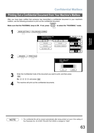 Page 63
Confidential Mailbox
63
FacsimileFeatures
After you have been notified that someone has transmitted a confidential document to your machines
mailbox, use the following procedure to print out the confidential document.
Make sure that the FAX/EMAIL lamp is ON.  If not, press   to select the FAX/EMAIL mode.
NOTE1. The confidential file will be erased automatically after being printed out even if the setting of
Fax Parameter No. 42 (CONF. POLLED FILE SAVE) is changed to Valid.
Printing Out a Confidential...