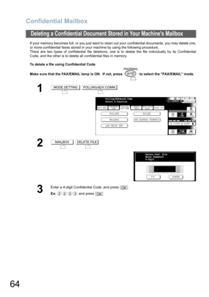 Page 64
Confidential Mailbox
64
If your memory becomes full, or you just want to clean out your confidential documents, you may delete one,
or more confidential faxes stored in your machine by using the following procedure.
There are two types of confidential file deletions, one is to delete the file individually by its Confidential
Code, and the other is to delete all confidential files in memory.
To delete a file using Confidential Code
Make sure that the FAX/EMAIL lamp is ON.  If not, press   to select the...