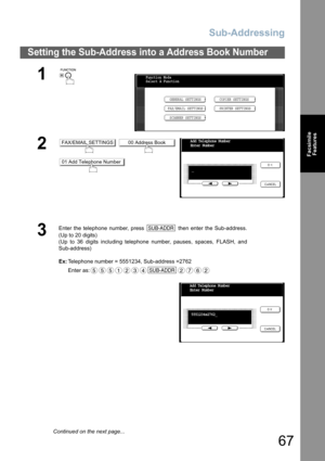 Page 67
Sub-Addressing
67
FacsimileFeatures
Setting the Sub-Address into a Address Book Number
1
 
2 
3
Enter the telephone number, press   then enter the Sub-address.
(Up to 20 digits)
(Up to 36 digits including telephone number, pauses, spaces, FLASH, and
Sub-address)
Ex: Telephone number = 5551234, Sub-address =2762
Enter as:
Function Mode
Select A Function
GENERAL SETTINGS
FAX/EMAIL SETTINGS COPIER SETTINGS
PRINTER SETTINGS
SCANNER SETTINGS
FAX/EMAIL SETTINGS00 Address Book
01 Add Telephone Number
Add...