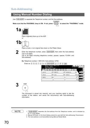 Page 70
Sub-Addressing
70
Use   to separate the Telephone number, and the Sub-address.
Make sure that the FAX/EMAIL lamp is ON.  If not, press   to select the FAX/EMAIL mode.
NOTE1.  separates the Sub-address from the Telephone number, and is indicated by
an s in the display.
2. Manual Off-Hook, or On-Hook Dialing cannot be used with the Sub-addressing Transmission.
3. The Sub-address is not transmitted during Manual Redial Mode.
Using Manual Number Dialing
1a
Place original(s) face up on the ADF.
or
1b
Place a...