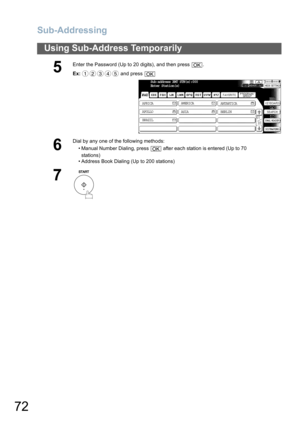 Page 72
Sub-Addressing
72
Using Sub-Address Temporarily
5
Enter the Password (Up to 20 digits), and then press  .
Ex: and press 
6
Dial by any one of the following methods:
• Manual Number Dialing, press   after each station is entered (Up to 70stations) 
• Address Book Dialing (Up to 200 stations)
7
OK
12345OK
Sub-address XMT STN(s):000
Enter Station(s)
AFRICA ASIA
AMERICA
ANTARTICA
APOLLO BERLIN
BRAZILTIFF
OK 