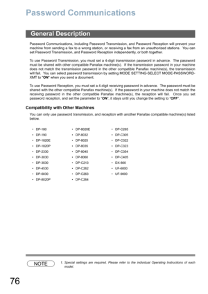 Page 76
76
Password Communications
Password Communications, including Password Transmission, and Password Reception will prevent your
machine from sending a fax to a wrong station, or receiving a fax from an unauthorized stations.  You can
set Password Transmission, and Password Reception independently, or both together.
To use Password Transmission, you must set a 4-digit transmission password in advance.  The password
must be shared with other compatible Panafax machine(s).  If the transmission password in...