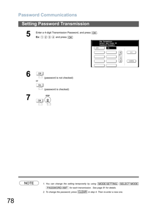 Page 78
Password Communications
78
Setting Password Transmission
NOTE1. You can change the setting temporarily by using    for each transmission.  See page 81 for details.
2. To change the password, press   in step 4. Then re-enter a new one.
5
Enter a 4-digit Transmission Password, and press  .
Ex:  and press 
6 (password is not checked) 
or
 (password is checked)
7
 
OK
1234OK
OffFax Parameters
Select And Press OK
Password-Transmit
On
Off
On
OK
MODE SETTINGSELECT MODE
PASSWORD-XMT
CLEAR 