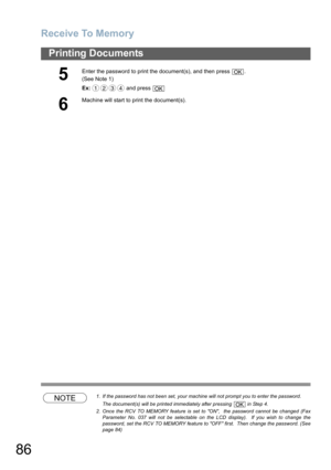 Page 86
Receive To Memory
86
Printing Documents
NOTE1. If the password has not been set, your machine will not prompt you to enter the password.The document(s) will be printed immediately after pressing   in Step 4.
2. Once the RCV TO MEMORY feature is set to ON,  the password cannot be changed (Fax Parameter No. 037 will not be selectable on the LCD display).  If you wish to change the
password, set the RCV TO MEMORY feature to OFF first.  Then change the password. (See
page 84)
5
Enter the password to print...
