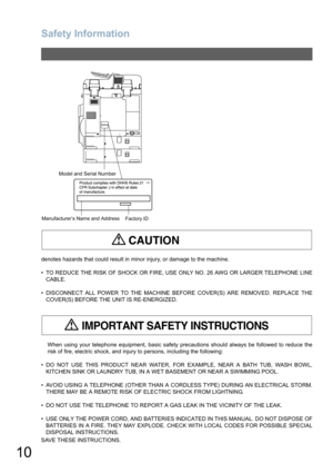 Page 10
Safety Information
10
denotes hazards that could result in minor injury, or damage to the machine.
• TO REDUCE THE RISK OF SHOCK OR FIRE, USE ONLY NO. 26 AWG OR LARGER TELEPHONE LINE
CABLE.
• DISCONNECT ALL POWER TO THE MACHINE BE FORE COVER(S) ARE REMOVED. REPLACE THE
COVER(S) BEFORE THE  UNIT IS RE-ENERGIZED.
When using your telephone equipment, basic safety precautions should always be followed to reduce the
risk of fire, electric shock, and injury to persons, including the following:
• DO NOT USE...