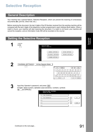 Page 91
91
FacsimileFeatures
Selective Reception
Your machine has a special feature, Selective Reception, which can prevent the receiving of unnecessary
documents ( Ex: junk fax, direct mail, etc.).
Before receiving the document, the last 4 digits of the ID Number received from the sending machine will be
compared with the last 4 digits of the telephone number programmed in each Address Book station. When a
match is found, your machine will start receiving the document. If a match is not found, your machine...