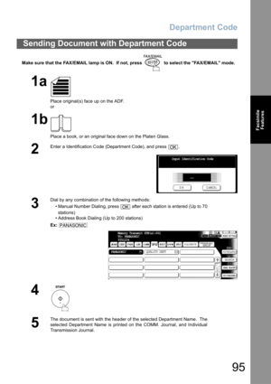 Page 95
Department Code
95
FacsimileFeatures
Make sure that the FAX/EMAIL lamp is ON.  If not, press   to select the FAX/EMAIL mode.
Sending Document with Department Code
1a
Place original(s) face up on the ADF.
or
1b
Place a book, or an original face down on the Platen Glass.
2
Enter a Identification Code (Department Code), and press  .
3
Dial by any combination of the following methods:
• Manual Number Dialing, press   after each station is entered (Up to 70stations) 
• Address Book Dialing (Up to 200...