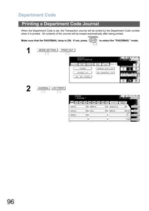 Page 96
Department Code
96
When the Department Code is set, the Transaction Journal will be sorted by the Department Code number
when it is printed.  All contents of the Journal will be erased automatically after being printed.
Make sure that the FAX/EMAIL lamp is ON.  If not, press   to select the FAX/EMAIL mode.
Printing a Department Code Journal
1 
2 
MODE SETTINGPRINT OUT
BASIC MENU
PROGRAM LIST FAX PARAMETER LISTJOURNAL ADDRESS BOOK LIST
IND. XMT JOURNAL
PRINT OUT STDFINE
TEXT/PHOTO
MEMORY XMTADDRESS BOOK...