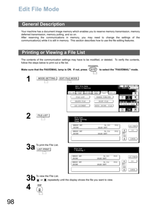 Page 98
98
Edit File Mode
Your machine has a document image memory which enables you to reserve memory transmission, memory
deferred transmission, memory polling, and so on.
After reserving the communications in memory, you may need to change the settings of the
communication(s) while it is still in memory.  This section describes how to use the file editing features.
The contents of the communication settings may have to be modified, or deleted.  To verify the contents,
follow the steps below to print out a...