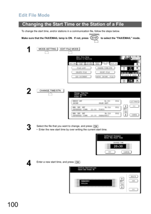 Page 100
Edit File Mode
100
To change the start time, and/or stations in a communication file, follow the steps below.
Make sure that the FAX/EMAIL lamp is ON.  If not, press   to select the FAX/EMAIL mode.
Changing the Start Time or the Station of a File
1 
2
3
Select the file that you want to change, and press  .
• Enter the new start time by over writing the current start time.
4
Enter a new start time, and press  .
MODE SETTINGEDIT FILE MODE
BASIC MENU
DELETE FILE PRINT FILEFILE LIST CHANGE TIME/STN
ADD...