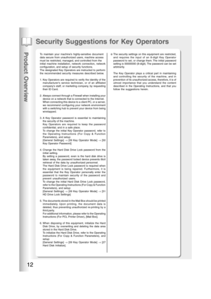 Page 12Product Overview
12
Security Suggestions for Key Operators
To maintain your machine’s highly-sensitive document
data secure from unauthorized users, machine access
must be restricted, managed, and controlled from the
initial machine installation, network connection, network
configuration, and setup of security functions.
The designated Key Operators are instructed to perform
the recommended security measures described below.
1. Key Operators are required to verify the identity of the
manufacturers...