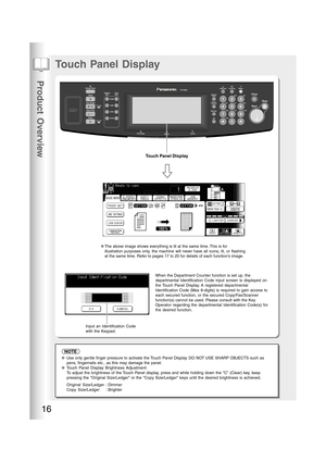 Page 16Product Overview
16
Touch Panel Display
When the Department Counter function is set up, the
departmental Identification Code input screen is displayed on
the Touch Panel Display. A registered departmental
Identification Code (Max 8-digits) is required to gain access to
each secured function, or the secured Copy/Fax/Scanner
function(s) cannot be used. Please consult with the Key
Operator regarding the departmental Identification Code(s) for
the desired function.
●Use only gentle finger pressure to...