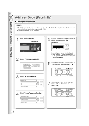 Page 28Facsimile / Internet Fax/Email
28
NOTE
●For details on how to edit a registered address, refer to Address Book in the Operating Instructions (For Facsimile and
Internet Fax/Email Functions) on the provided CD-ROM.
●Up to 1,000 addresses can be registered.
15
■ ■■ ■
■ Creating an Address Book
Address Book (Facsimile)
Enter a telephone number (up to 36
digits), and then select OK. Press the Function Key.
2Select FAX/EMAIL SETTINGS.
3Select 00 Address Book.
4
Select 01 Add Telephone Number.
For Facsimile...