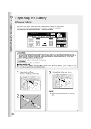 Page 64Replacing Consumables
64
■ ■■ ■
■ Replacing the Battery
Replacing the Battery
1
23
The copier has an internal battery (Product No.: CR2032) which maintains the date and time.
In the event, the battery requires replacement, the following message will be displayed.
The service life of the battery is approximately 1 year under normal use.
●THIS PRODUCT CONTAINS A LITHIUM BATTERY. REPLACE ONLY WITH THE SAME OR EQUIVALENT TYPE.
IMPROPER USE OR REPLACEMENT MAY CAUSE OVERHEATING, RUPTURE OR EXPLOSION RESULTING...