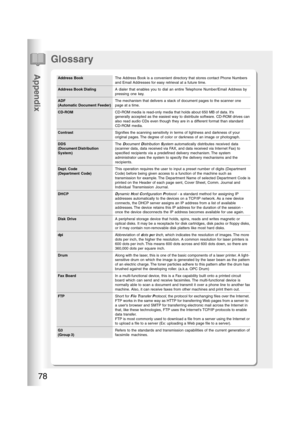 Page 78Appendix
78
Glossary
Address Book
Address Book Dialing
ADF
(Automatic Document Feeder)
CD-ROM
Contrast
DDS
(Document Distribution
System)
Dept. Code
(Department Code)
DHCP
Disk Drive
dpi
Drum
Fax Board
FTP
G3
(Group 3)The Address Book is a convenient directory that stores contact Phone Numbers
and Email Addresses for easy retrieval at a future time.
A dialer that enables you to dial an entire Telephone Number/Email Address by
pressing one key.
The mechanism that delivers a stack of document pages to the...