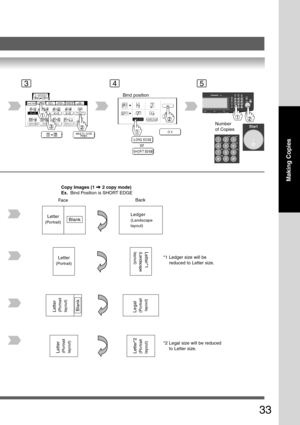 Page 33
33
Making Copies
453
Bind position
or
Number
of Copies
FaceBack
Copy Images (1  2 copy mode)
Ex.   Bind Position is SHORT EDGE
*1 Ledger size will bereduced to Letter size.
*2 Legal size will be reduced to Letter size.
Ledger
(Landscape
layout)
Letter
(Portrait)
Letter*1(Landscape
layout)
Legal(Portrait
 layout)
Letter(Portrait
layout)Letter*2(Portrait
layout)
Letter(Portrait
layout)Blank
Letter
(Portrait)Blank 
