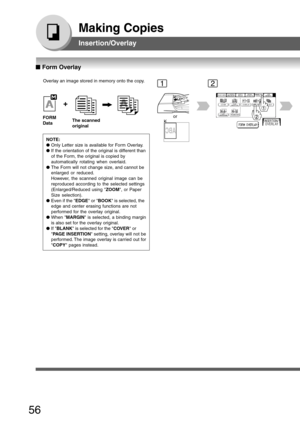 Page 56
56
Making Copies
Insertion/Overlay
Overlay an image stored in memory onto the copy.
FORM
Data
The scanned
original
NOTE:
● Only Letter size is available for Form Overlay.
● If the orientation of the original is different than
of the Form, the original is copied by
automatically rotating when overlaid.
● The Form will not change size, and cannot be
enlarged or reduced.
However, the scanned original image can be
reproduced according to the selected settings
(Enlarged/Reduced using  ZOOM, or Paper
Size...