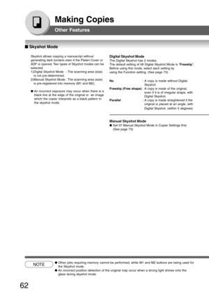 Page 62
62
Making Copies
NOTE●Other jobs requiring memory cannot be performed, while M1 and M2 buttons\
 are being used for
the Skyshot mode.
● An incorrect position detection of the original may occur when a strong \
light shines onto the
glass during skyshot mode.
Skyshot allows copying a manuscript without
generating dark borders even if the Platen Cover or
ADF is opened. Two types of Skyshot modes can be
selected:
1) Digital Skyshot Mode : The scanning area (size)
is not pre-determined.
2) Manual Skyshot...