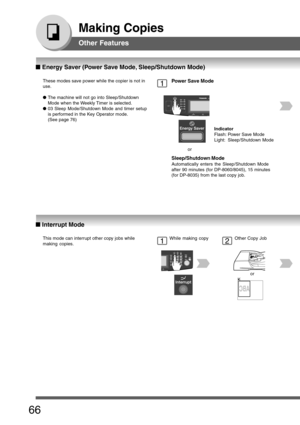 Page 66
66
Making Copies
These modes save power while the copier is not in
use.
●The machine will not go into Sleep/Shutdown
Mode when the Weekly Timer is selected.
● 03 Sleep Mode/Shutdown Mode and timer setup
is performed in the Key Operator mode.
(See page 76)1Power Save Mode
Sleep/Shutdown Mode
Automatically enters the Sleep/Shutdown Mode
after 90 minutes (for DP-8060/8045), 15 minutes
(for DP-8035) from the last copy job. or
Indicator
Flash: Power Save Mode
Light: Sleep/Shutdown Mode
This mode can...