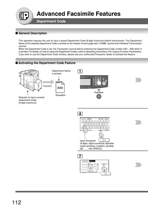 Page 112112
Advanced Facsimile Features
■ Activating the Department Code Feature
■  General Description
This operation requires the user to input a preset Department Code (8-d\
igit maximum) before transmission. The Department
Name of the selected Department Code is printed on the Header of each pa\
ge sent, COMM. Journal and Individual Transmission
Journal.
When the Department Code is set, the Transaction Journal will be sorted by the Department Code number (001 - \
300) when it
is printed. For details on how...