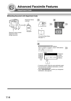 Page 114114
Advanced Facsimile Features
■ Sending Document with Department Code
Department Code
aaa
Department Name
is printed
Reception
Requires to input a preset
Department Code
(8-digit maximum)1
(To use the Platen Glass,
see page 17.)
or
2
Telephone
number
(Up to 70
stations)
AFRICA
ASIA AMERICA ANTARTICA
APOLLO BERLIN
BRAZIL
4
Address
(Up to 1,000 stations)
and/or
 • To cancel a choice, select the same destination again.
 • For transmission to additional destinations, continue
pressing the relevant keys.
 •...