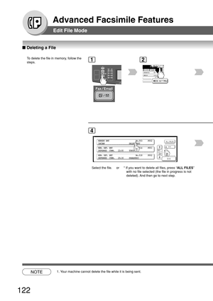 Page 122122
Advanced Facsimile Features
Edit File Mode
■ Deleting a File
To  delete the file in memory, follow the
steps.1
BERLIN
ANTARTICA
2
MEMORY XMT                        No.003     P002
INCOMP                      SALES DEPT
MEM. DEF. XMT                     No.014     P001
DEFERRED  COMM.   22:00     TOKYO
MEM. DEF. XMT                     No.018     P002
DEFERRED  COMM.   20:30     PANASONIC
4
Select the file. or  * If you want to delete all files, press “
ALL FILES”
with no file selected (the file in...