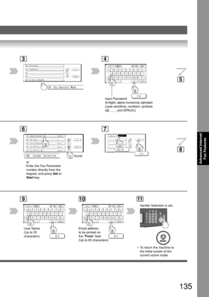 Page 135135
Advanced InternetFax Features
3
6
Scroll
or
Enter the Fax Parameter
number directly from the
keypad, and press  Set or
Start  key.
7
9
User Name
(Up to 25
characters)
10
Email address
to be printed on
the From  field.
(Up to 60 characters)
4
 • To return the machine to
the initial screen of the
current active mode.
11
5
8
Input Password
(8 digits: alpha-numerical; alphabet
(case-sensitive), numbers, symbols
(@, ., _, and SPACE))
Sender Selection is set. 