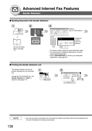 Page 136136
Advanced Internet Fax Features
Sender Selection
■ Printing the Sender Selection List
■ Sending Document with Sender Selection
1
or
The Sender Selection List can be
printed, following the Fax Parameter
List.
Change the Fax Parameter No. 145
(Sender Selection) to Valid in
advance. (See page 171)
2
AFRICA
ASIA AMERICA ANTARTICA
APOLLO BERLIN
BRAZIL
3
Address
(Up to 1,000 stations)
and/or
Telephone
number
(Up to 70
stations)
NOTE1. If you do no select a User Name, the unit selects the default User Name...