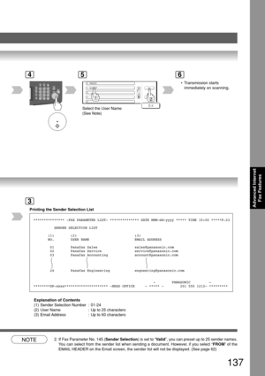 Page 137137
Advanced InternetFax Features
4
PA NASONIC
SALES DEPT
5
Select the User Name
(See Note)
6
Printing the Sender Selection List
3
*************** -FAX PARAMETER LIST- ************** DATE MMM-dd-yyyy ***\
** TIME 15:00 *****P.03
          SENDER SELECTION LIST
       (1)        (2)                            (3)
       NO.        USER NAME                      EMAIL ADDRESS
        01        Panafax Sales                  sales@panasonic.com
        02        Panafax Service...