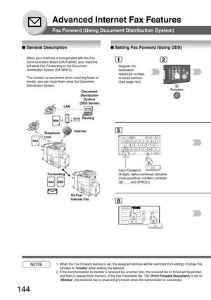 Page 144144
Advanced Internet Fax Features
Fax Forward (Using Document Distribution System)
■ Setting Fax Forward (Using DDS)
2
■  General Description
Register the
destination
telephone number,
or email address.
(See page 164)
1
8
NOTE1. When the Fax Forward feature is set, the assigned address will be restri\
cted from editing. Change this
function to  Invalid when editing the address.
2. If the communication to transfer a received fax or email fails, the rece\
ived fax or Email will be printed, and then is...