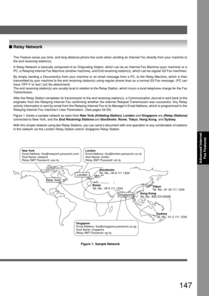 Page 147147
Advanced Internet
Fax Features
This Feature saves you time, and long distance phone line costs when sending an Internet Fax directly from your machine to
the end receiving station(s).
A Relay Network is basically composed of an Originating Station, which can be an Internet Fax Machine (your machine) or a
PC, a Relaying Internet Fax Machine (another machine), and End-receiving station(s), which can be regular G3 Fax machines.
By simply sending a Document(s) from your machine or an email message from a...