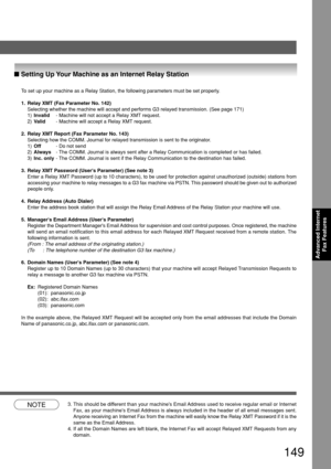 Page 149149
Advanced InternetFax Features
NOTE3. This should be different than your machines Email Address used to receive regular email or Internet
Fax, as your machines Email Address is always included in the header of all email messages sent.
Anyone receiving an Internet Fax from the machine will easily know the R\
elay XMT Password if it is the
same as the Email Address.
4. If all the Domain Names are left blank, the Internet Fax will accept Rel\
ayed XMT Requests from any
domain.
■ Setting Up Your Machine...