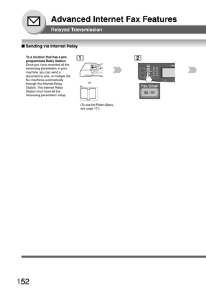 Page 152152
Advanced Internet Fax Features
Relayed Transmission
■ Sending via Internet Relay
To  a location that has a pre-
programmed Relay Station
Once you have recorded all the
necessary parameters in your
machine, you can send a
document to one, or multiple G3
fax machines automatically
through the Internet Relay
Station. The Internet Relay
Station must have all the
necessary parameters setup.1
or
2
(To use the Platen Glass,
see page 17.) 