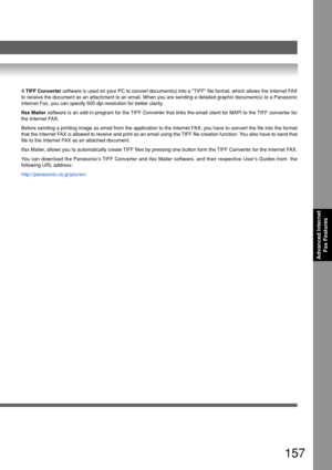 Page 157157
Advanced InternetFax Features
A TIFF Converter  software is used on your PC to convert document(s) into a TIFF file \
format, which allows the Internet FAX
to receive the document as an attachment to an email. When you are sendi\
ng a detailed graphic document(s) to a Panasonic
Internet Fax, you can specify 600 dpi resolution for better clarity.
Ifax Mailer  software is an add-in program for the TIFF Converter that links the email client for MAPI to the TIFF converter for
the Internet FAX.
Before...