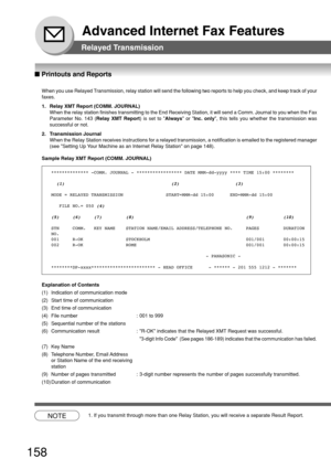 Page 158158
Advanced Internet Fax Features
Relayed Transmission
■ Printouts and Reports
When you use Relayed Transmission, relay station will send the following two reports to help you check, and keep track of your
faxes.
1. Relay XMT Report (COMM. JOURNAL)
When the relay station finishes transmitting to the End Receiving Station, it will send a Comm. Journal to you when the Fax
Parameter No. 143 (Relay XMT Report) is set to Always or Inc. only, this tells you whether the transmission was
successful or not.
2....