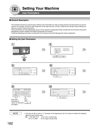 Page 162162
Setting Your Machine
User Parameters
12
■ Setting the User Parameters
5
■  General Description
Your facsimile machine has several basic settings (User Parameters) to \
help you keep records of the documents you send or
receive. For example, the built-in clock keeps the current date and time\
, and your LOGO and ID Number help to identify you
when you send or receive documents.
These parameters can be programmed via your PC by using the Configuratio\
n Editor included with the Panasonic Document...