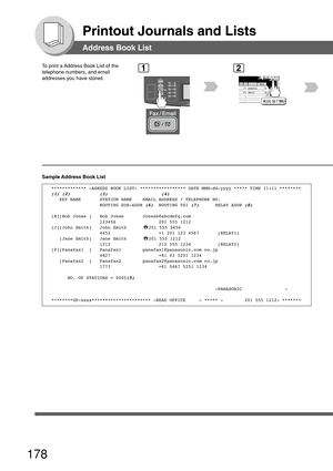 Page 178178
Printout Journals and Lists
Address Book List
To print a Address Book List of the
telephone numbers, and email
addresses you have stored.1
BERLIN
ANTARTICA
2
Sample Address Book List
************* -ADRESS BOOK LIST- ***************** DATE MMM-dd-yyyy ***** TIME 11:11 ********
(1) (2)           (3)                    (4)   KEY NAME       STATION NAME    EMAIL ADDRESS / TELEPHONE NO.
                  ROUTING SUB-ADDR (6)  ROUTING TSI (7)      RELAY ADDR (8)
[B][Bob Jones ]   Bob Jones...