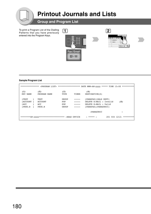 Page 180180
Printout Journals and Lists
Group and Program List
To print a Program List of the Dialling
Patterns that you have previously
entered into the Program Keys.1
BERLIN
ANTARTICA
2
Sample Program List
*************** -PROGRAM LIST- ****************** DATE MMM-dd-yyyy *****\
 TIME 15:00 **********
 
(1)          (2)                 (3)                 (4) KEY NAME     PROGRAM NAME        TYPE      TIMER    DESTINATION(S)
 [TEST    ]   TEST                GROUP     -----    [PANAFAX][SALS DEPT]
 [ACCOUNT ]...