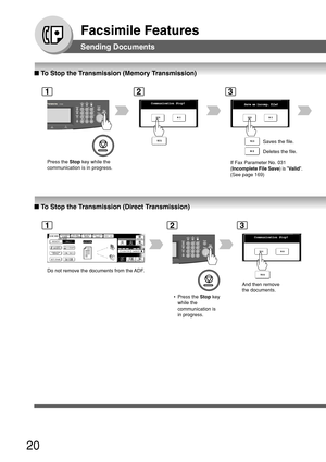 Page 2020
Facsimile Features
■ To Stop the Transmission (Memory Transmission)
1
Press the  Stop key while the
communication is in progress.
C omm unication  Stop?
2
Save as  incomp.  file?
3
If Fax Parameter No. 031
(Incomplete File Save ) is Valid .
(See page 169) Saves the file.
Deletes the file.
■
 To Stop the Transmission (Direct Transmission)
Sending Documents
12
Comm unication  Stop?
3
And then remove
the documents.
 • Press the  Stop key
while the
communication is
in progress.
Do not remove the documents...