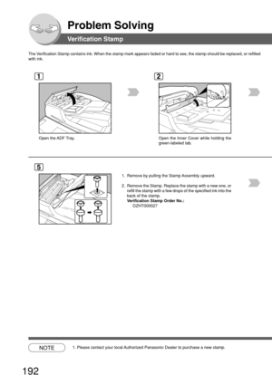 Page 192192
Problem Solving
Verification Stamp
The Verification Stamp contains ink. When the stamp mark appears faded or har\
d to see, the stamp should be replaced, or refille d
with ink.
1
Open the ADF Tray.
2
Open the Inner Cover while holding the
green-labeled tab.
5
1. Remove by pulling the Stamp Assembly upward.
2. Remove the Stamp. Replace the stamp with a new one, or refill the stamp with a few drops of the specified ink into the
back of the stamp.
Verification Stamp Order No.:
DZHT000027
NOTE1. Please...
