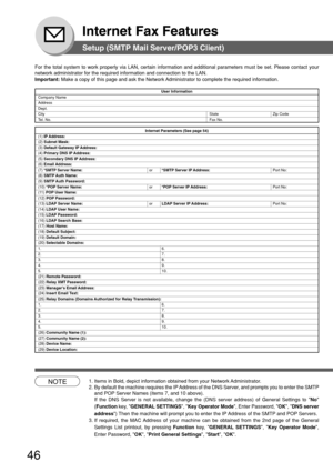 Page 4646
Internet Fax Features
Setup (SMTP Mail Server/POP3 Client)
For the total system to work properly via LAN, certain information and a\
dditional parameters must be set. Please contact your
network administrator for the required information and connection to the\
 LAN.
Important: Make a copy of this page and ask the Network Administrator to complete the required information.
User Information
Company NameAddressDept.
City State Zip Code
T el. No. Fax No.
Internet Parameters (See page 54)(1) IP Address:(2)...