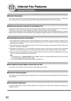 Page 5050
Internet Fax Features
Important Information
Your machine uses the same communication protocols as email: the Simple M\
ail Transfer Protocol (SMTP). The differences
from a standard G3 fax communication using the Public Switched Telephone Networks (PSTN) are as follows.
■  General Description
A  regular Fax machine goes off-hook, dials, and the phone network completes a circuit over phone line\
s to the receiving fax.
Y ou pay for the circuit. The two faxes negotiate a connection, synchronize and...