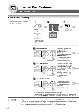 Page 5656
Internet Fax Features
■ Manual Email Addressing
Sending Documents
Enter the email address using the
QWERTY Keyboard.1
or
2
NOTE1. If your machine sounds an alarm (pi-pi-pi) when pressing the  KEYBOARD or any Address Book
Entries that contain an email address, one or more of the required 5 Bas\
ic Internet Parameters may
have been omitted in the User (Internet) Parameter(s).  (See page 5\
4)
2. The Unit will accept a combination of email addresses, and PSTN dialling\
 numbers.
@ panasonic.com
@...