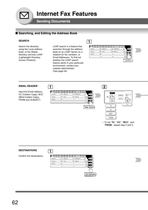 Page 6262
Internet Fax Features
Sending Documents
■ Searching, and Editing the Address Book
SEARCH
Search the directory
using the Local address
book, or the Global
directory services LDAP
(Lightweight Directory
Access Protocol).AFRICA
ASIA AMERICA ANTARTICA
APOLLO BERLIN
BRAZIL
1
EMAIL HEADER
Input the Email address,
CC (Carbon Copy), BCC
(Blind Carbon Copy),
FROM and SUBJECT.AFRICA ASIA AMERICA ANTARTICA
APOLLO BERLIN
BRAZIL
12
  •T o set “ To”, “ CC ”, “BCC ”, and
“ FROM ”, repeat step 2 and 3.
DESTINATIONS...