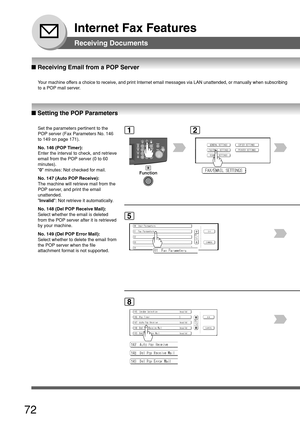 Page 7272
Internet Fax Features
Receiving Documents
12
■ Setting the POP Parameters
Set the parameters pertinent to the
POP server (Fax Parameters No. 146
to 149 on page 171).
No. 146 (POP Timer):
Enter the interval to check, and retrieve
email from the POP server (0 to 60
minutes).
0  minutes: Not checked for mail.
No. 147 (Auto POP Receive):
The machine will retrieve mail from the
POP server, and print the email
unattended.
 Invalid : Not retrieve it automatically.
No. 148 (Del POP Receive Mail):
Select...