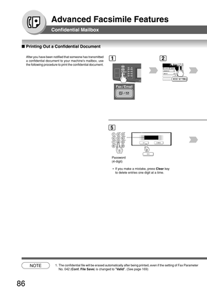 Page 8686
Advanced Facsimile Features
■ Printing Out a Confidential Document
Confidential Mailbox
After you have been notified that someone has transmitted
a confidential document to your machines mailbox, use
the following procedure to print the confidential document.
5
Password
(4-digit)
1
BERLIN
ANTARTICA
2
NOTE1. The confidential file will be erased automatically after being printed, \
even if the setting of Fax Parameter
No. 042 ( Conf. File Save ) is changed to  Valid . (See page 169)
 • If you make a...