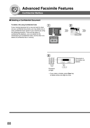 Page 8888
Advanced Facsimile Features
■ Deleting a Confidential Document
Confidential Mailbox
To  delete a file using Confidential Code
If your memory becomes full, or you just want to clean
out your confidential documents, you may delete one or
more confidential faxes stored in your machine by using
the following procedure. There are two types of
confidential file deletions, one is to delete the file
individually by its Confidential Code, and the other is to
delete all confidential files in memory.
5
Password...