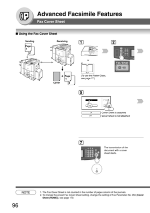 Page 9696
Advanced Facsimile Features
Fax Cover Sheet
■ Using the Fax Cover Sheet
+
Page
 1
 2
Sending Receiving
Page
 1 2
Cover
NOTE1. The Fax Cover Sheet is not counted in the number of pages column of the \
journals.
2. To change the preset Fax Cover Sheet setting, change the setting of Fax P\
arameter No. 056 (
Cover
Sheet (HOME) ), see page 170.
1
(To use the Platen Glass,
see page 17.)
or
2
5
Cover Sheet is attached
Cover Sheet is not attached
7
The transmission of the
document with a cover
sheet starts. 